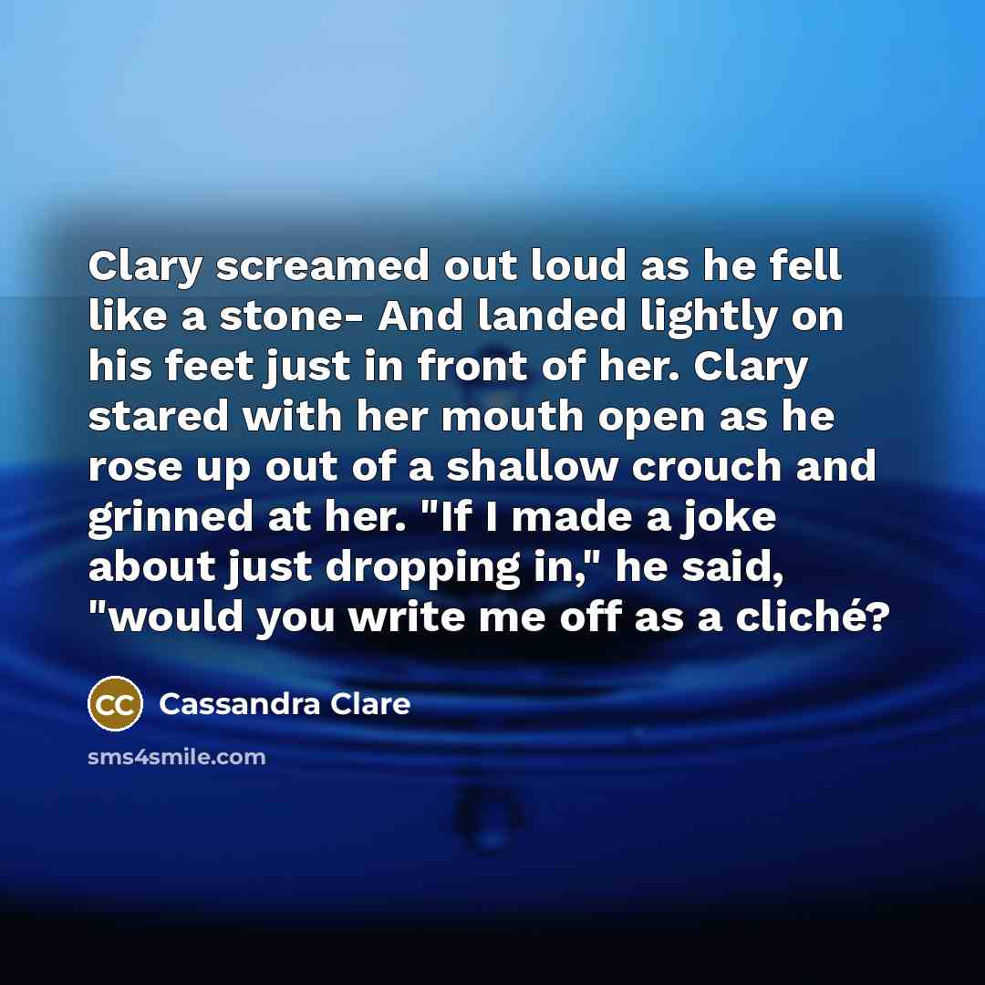 “Clary screamed out loud as he fell like a stone- And landed lightly on his feet just in front of her. Clary stared with her mouth open as he rose up out of a shallow crouch and grinned at her. "If I made a joke about just dropping in," he said, "would you write me off as a cliché?” quote by Cassandra Clare