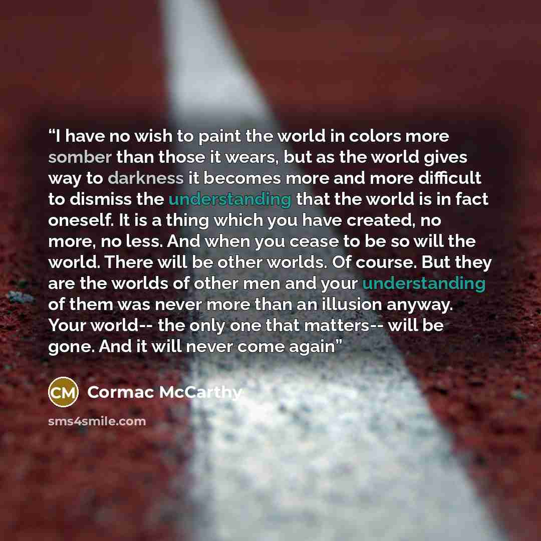 “I have no wish to paint the world in colors more somber than those it wears, but as the world gives way to darkness it becomes more and more difficult to dismiss the understanding that the world is in fact oneself. It is a thing which you have created, no more, no less. And when you cease to be so…” quote by Cormac McCarthy
