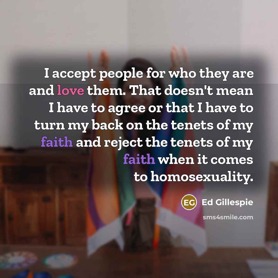 “I accept people for who they are and love them. That doesn't mean I have to agree or that I have to turn my back on the tenets of my faith and reject the tenets of my faith when it comes to homosexuality.” quote by Ed Gillespie