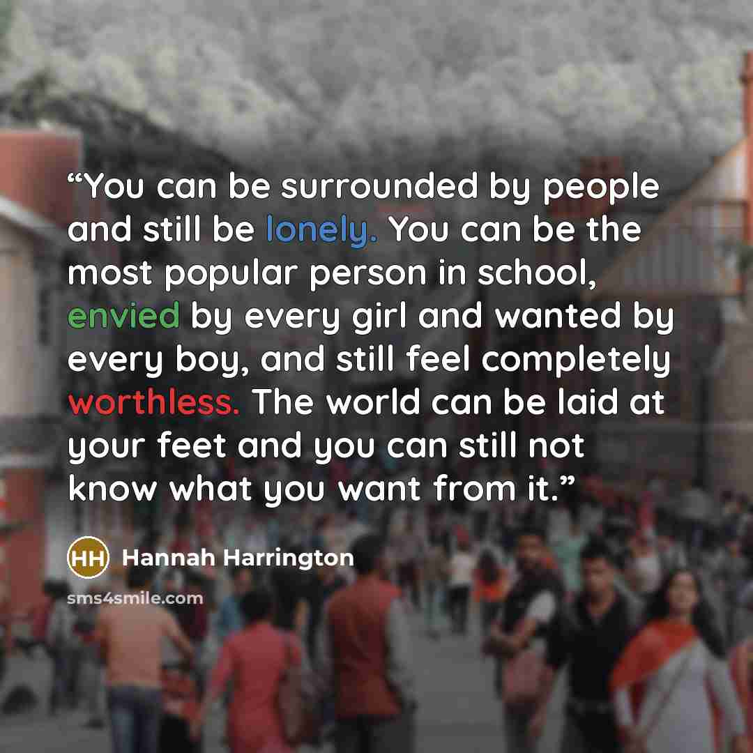 “You can be surrounded by people and still be lonely. You can be the most popular person in school, envied by every girl and wanted by every boy, and still feel completely worthless. The world can be laid at your feet and you can still not know what you want from it.” quote by Hannah Harrington