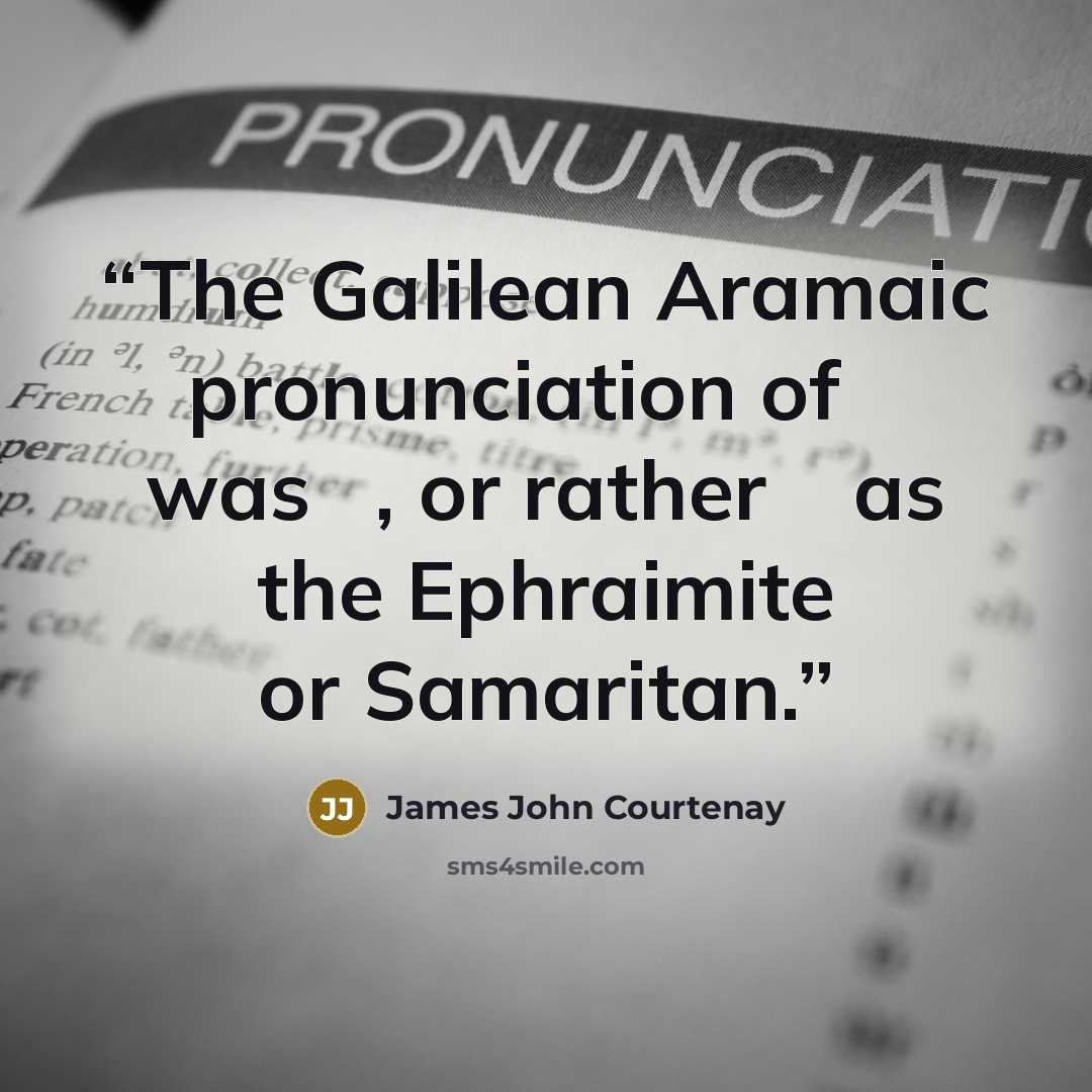 “The Galilean Aramaic pronunciation of שׁ was שׂ, or rather ס as the Ephraimite or Samaritan.” quote by James John Courtenay
