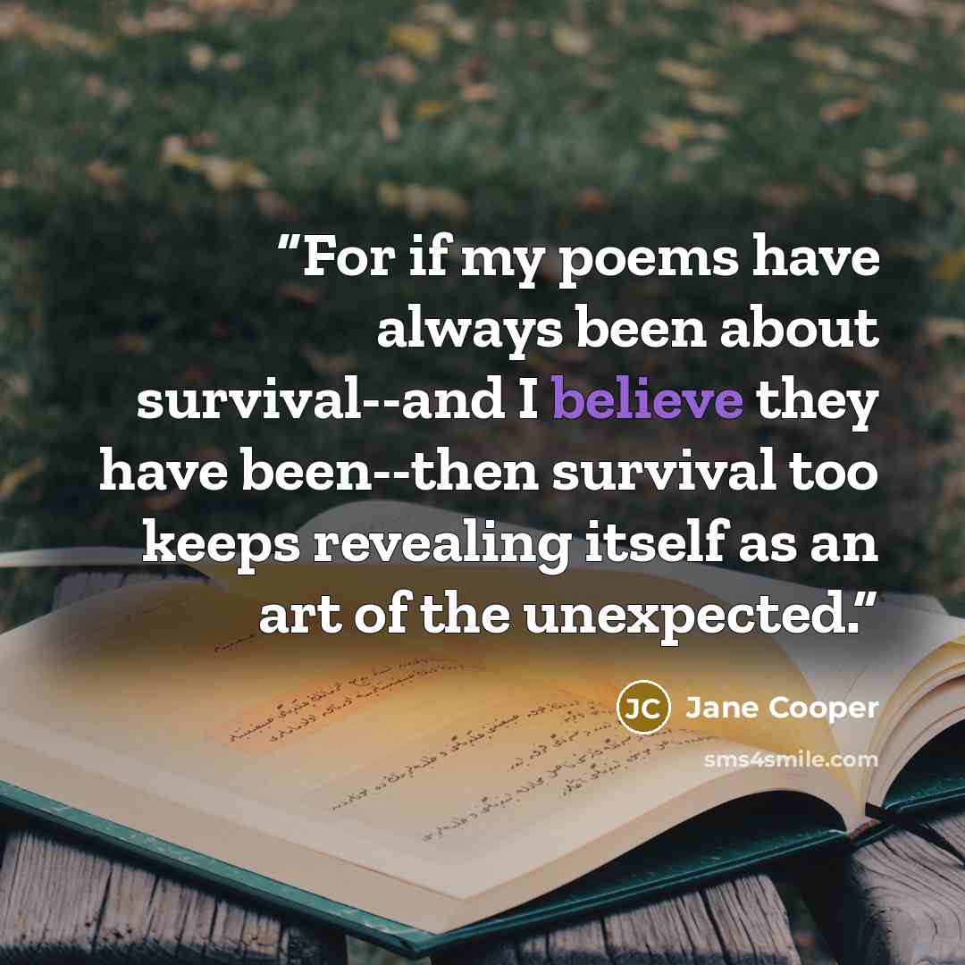 “For if my poems have always been about survival--and I believe they have been--then survival too keeps revealing itself as an art of the unexpected.” quote by Jane Cooper