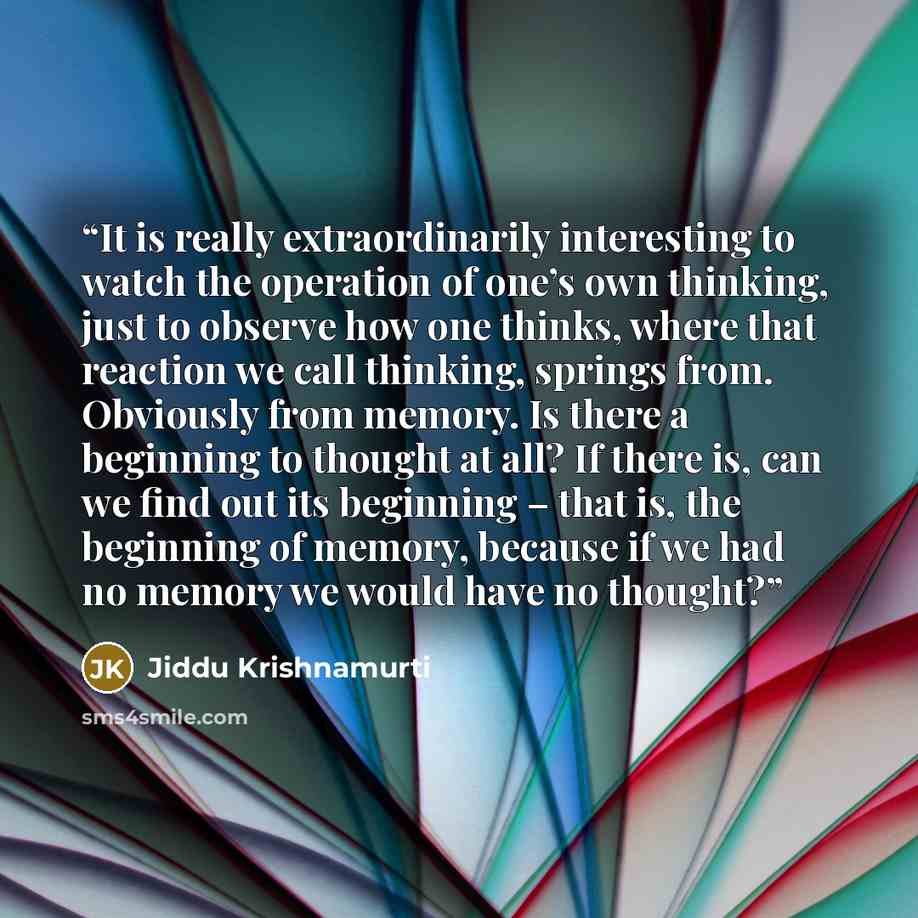 “It is really extraordinarily interesting to watch the operation of one’s own thinking, just to observe how one thinks, where that reaction we call thinking, springs from. Obviously from memory. Is there a beginning to thought at all? If there is, can we find out its beginning – that is, the…” quote by Jiddu Krishnamurti