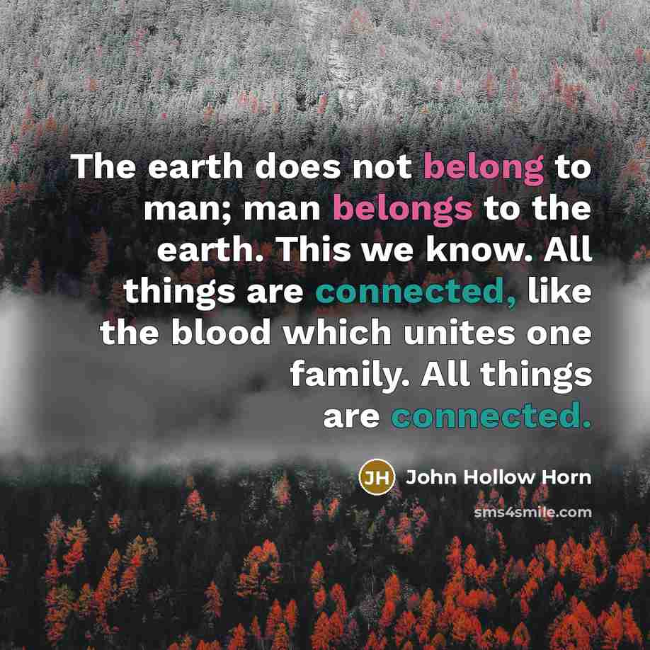 “The earth does not belong to man; man belongs to the earth. This we know. All things are connected, like the blood which unites one family. All things are connected.” quote by John Hollow Horn