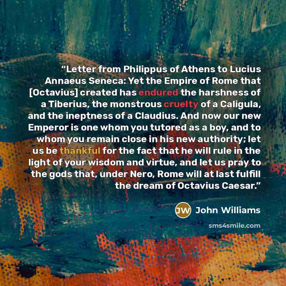 “Letter from Philippus of Athens to Lucius Annaeus Seneca: Yet the Empire of Rome that [Octavius] created has endured the harshness of a Tiberius, the monstrous cruelty of a Caligula, and the ineptness of a Claudius. And now our new Emperor is one whom you tutored as a boy, and to whom you remain…” quote by John Williams