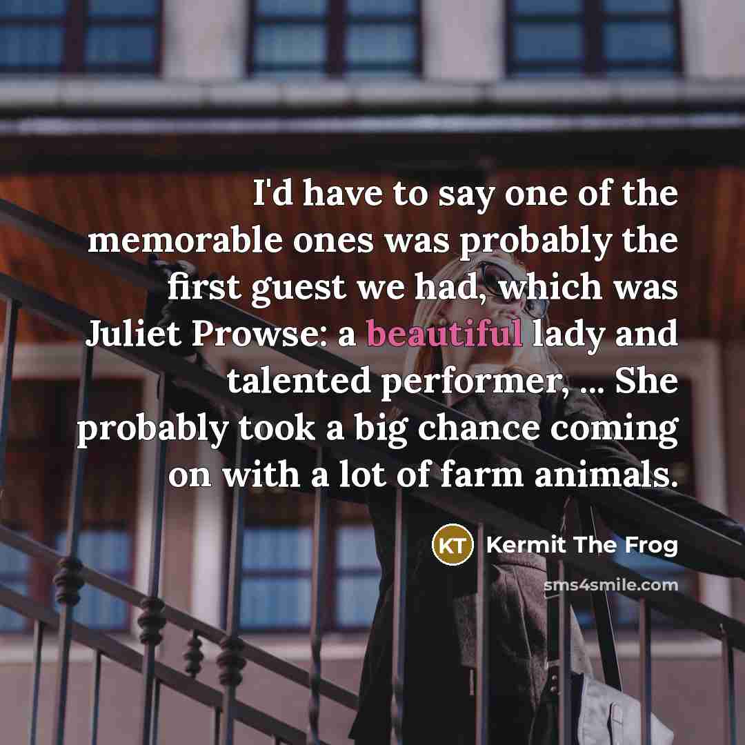 “I'd have to say one of the memorable ones was probably the first guest we had, which was Juliet Prowse: a beautiful lady and talented performer, ... She probably took a big chance coming on with a lot of farm animals.” quote by Kermit The Frog