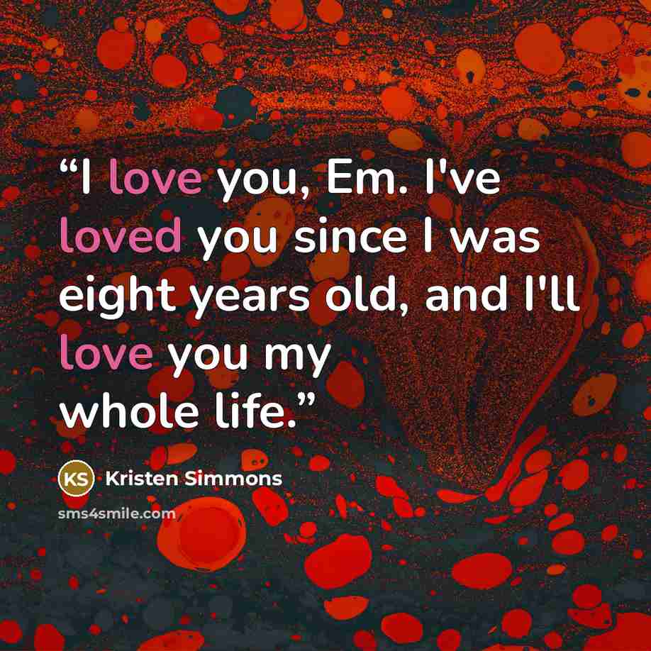 “I love you, Em. I've loved you since I was eight years old, and I'll love you my whole life.” quote by Kristen Simmons