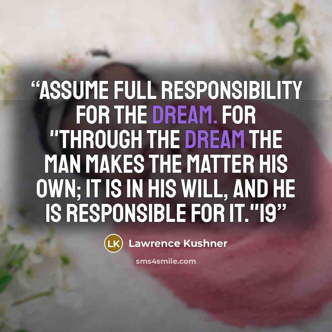 “Assume full responsibility for the dream. For "through the dream the man makes the matter his own; it is in his will, and he is responsible for it."19” quote by Lawrence Kushner