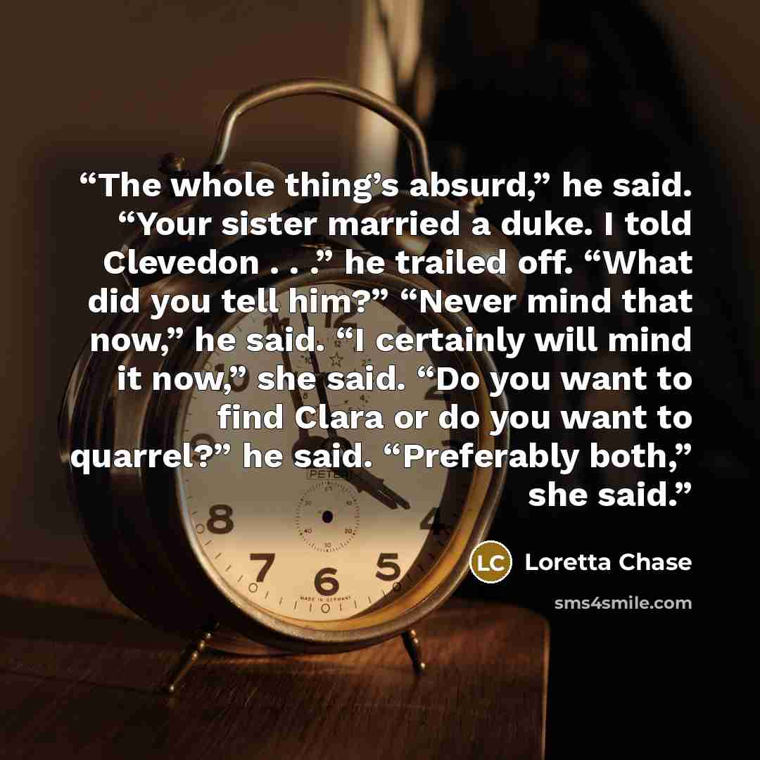 “The whole thing’s absurd,” he said. “Your sister married a duke. I told Clevedon . . .” he trailed off. “What did you tell him?” “Never mind that now,” he said. “I certainly will mind it now,” she said. “Do you want to find Clara or do you want to quarrel?” he said. “Preferably both,” she said.” quote by Loretta Chase