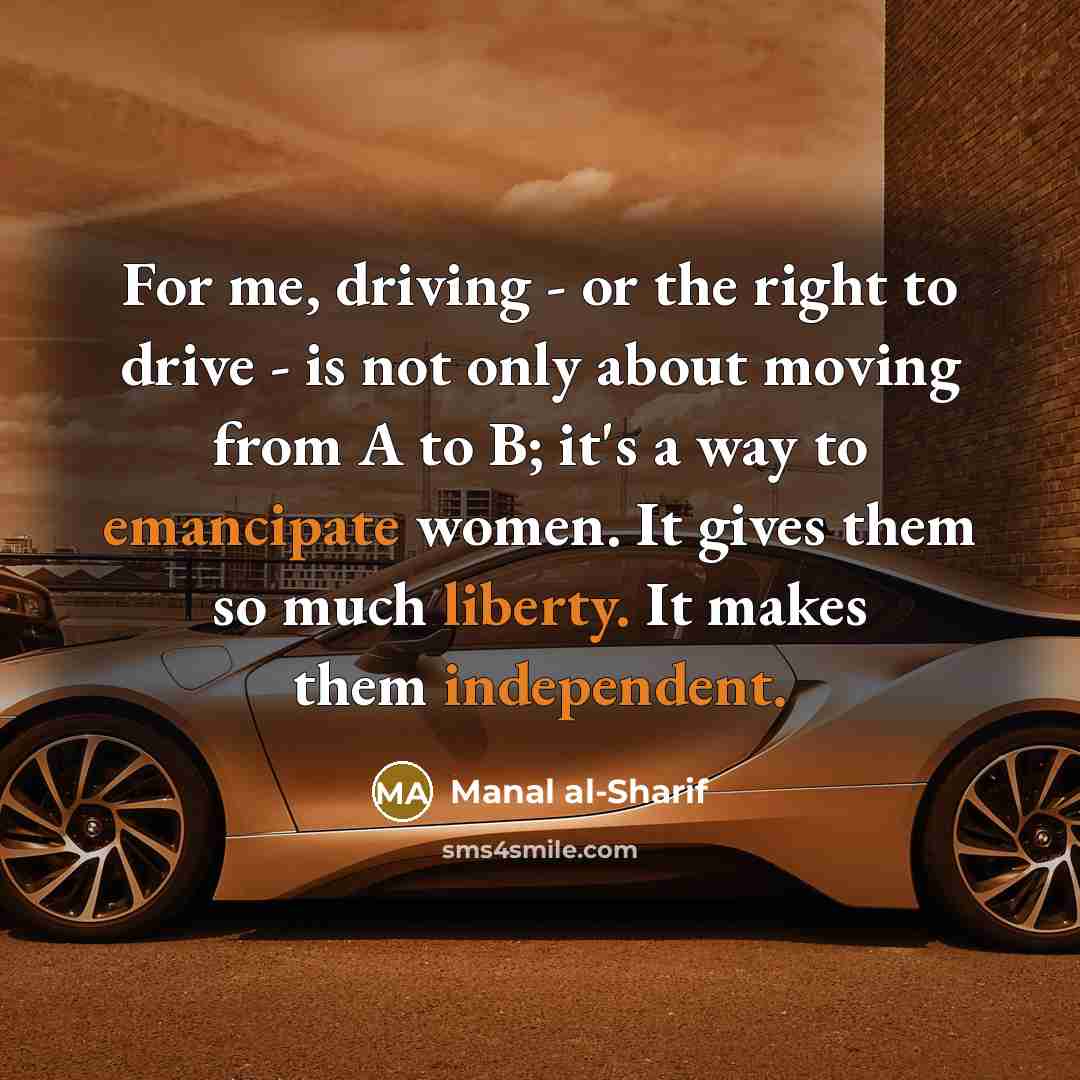 “For me, driving - or the right to drive - is not only about moving from A to B; it's a way to emancipate women. It gives them so much liberty. It makes them independent.” quote by Manal al-Sharif