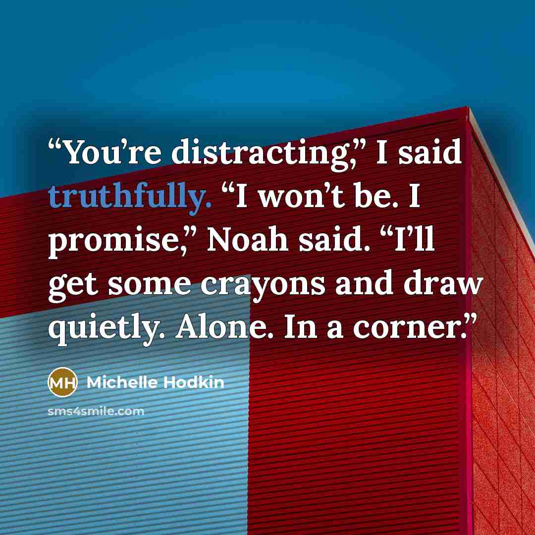“You’re distracting,” I said truthfully. “I won’t be. I promise,” Noah said. “I’ll get some crayons and draw quietly. Alone. In a corner.” quote by Michelle Hodkin