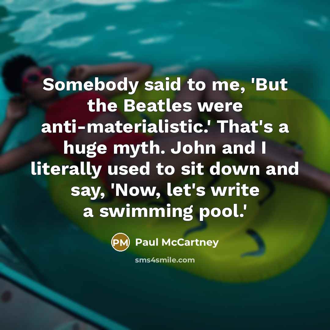 “Somebody said to me, 'But the Beatles were anti-materialistic.' That's a huge myth. John and I literally used to sit down and say, 'Now, let's write a swimming pool.'” quote by Paul McCartney