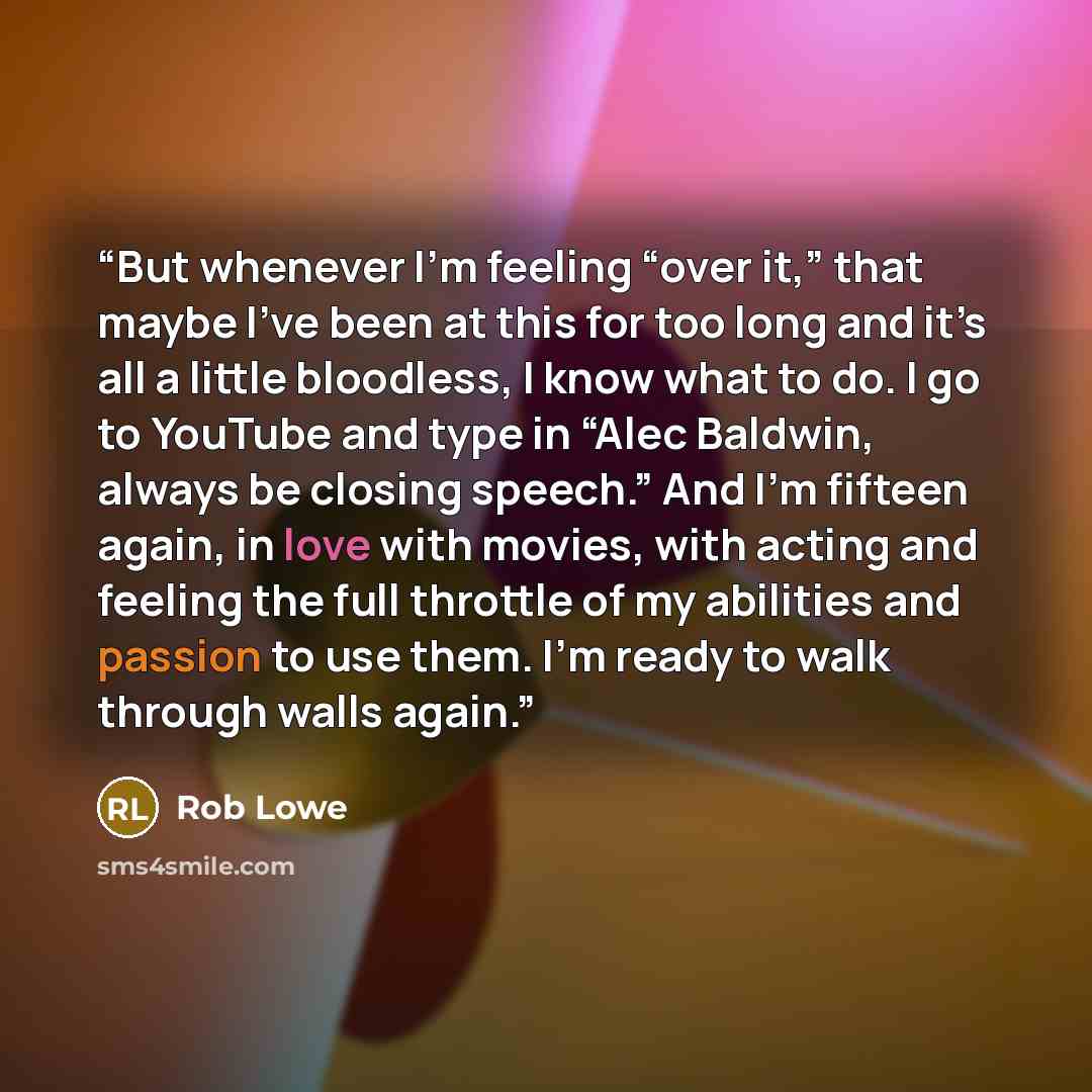 “But whenever I’m feeling “over it,” that maybe I’ve been at this for too long and it’s all a little bloodless, I know what to do. I go to YouTube and type in “Alec Baldwin, always be closing speech.” And I’m fifteen again, in love with movies, with acting and feeling the full throttle of my…” quote by Rob Lowe