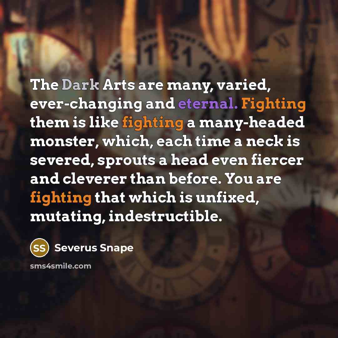 “The Dark Arts are many, varied, ever-changing and eternal. Fighting them is like fighting a many-headed monster, which, each time a neck is severed, sprouts a head even fiercer and cleverer than before. You are fighting that which is unfixed, mutating, indestructible.” quote by Severus Snape
