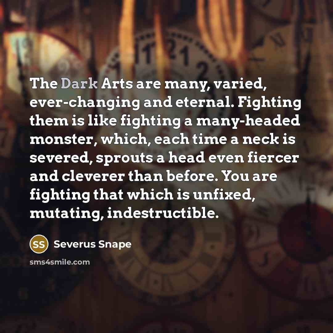 “The Dark Arts are many, varied, ever-changing and eternal. Fighting them is like fighting a many-headed monster, which, each time a neck is severed, sprouts a head even fiercer and cleverer than before. You are fighting that which is unfixed, mutating, indestructible.” quote by Severus Snape