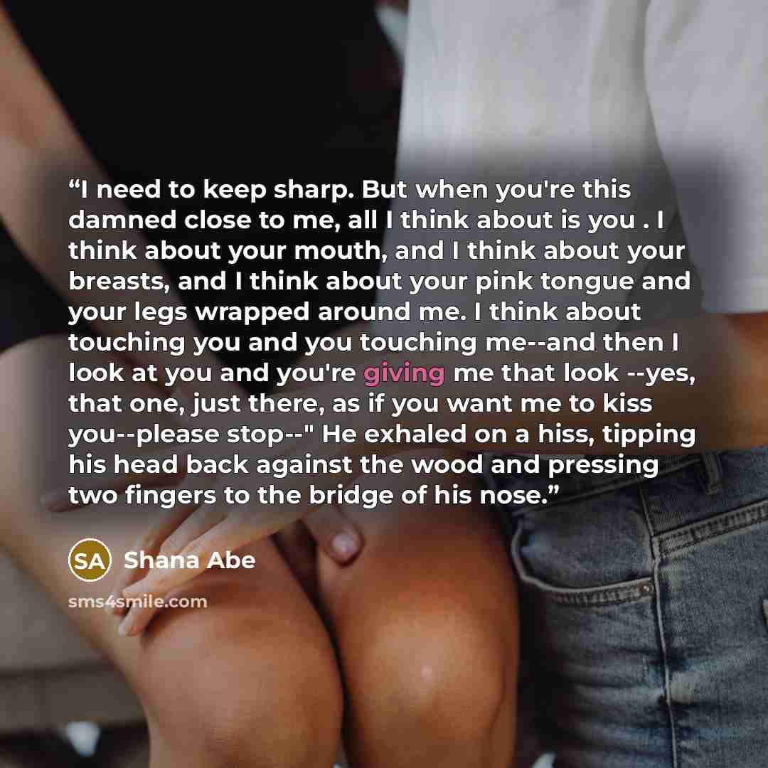 “I need to keep sharp. But when you're this damned close to me, all I think about is you . I think about your mouth, and I think about your breasts, and I think about your pink tongue and your legs wrapped around me. I think about touching you and you touching me--and then I look at you and you're…” quote by Shana Abé