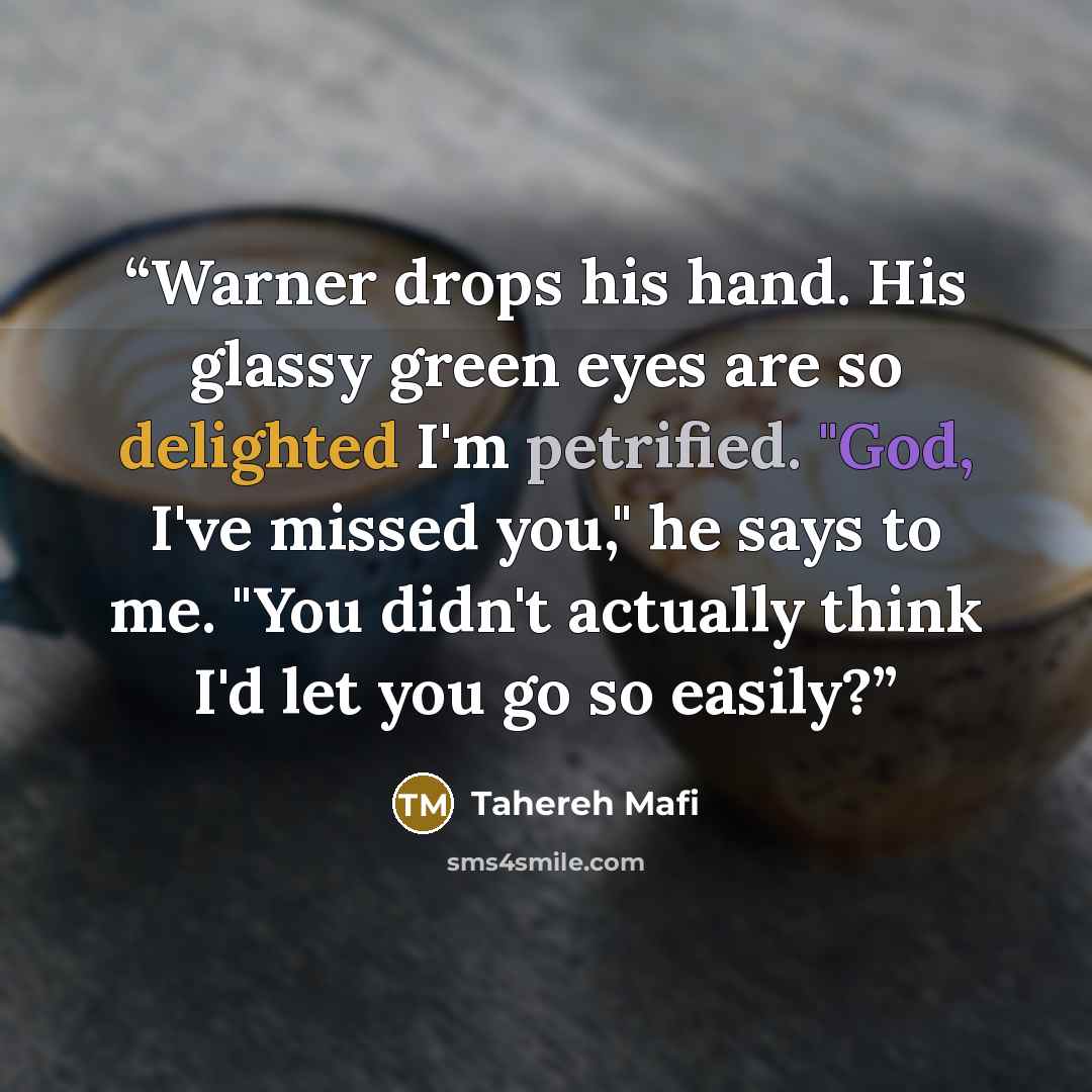 “Warner drops his hand. His glassy green eyes are so delighted I'm petrified. "God, I've missed you," he says to me. "You didn't actually think I'd let you go so easily?” quote by Tahereh Mafi