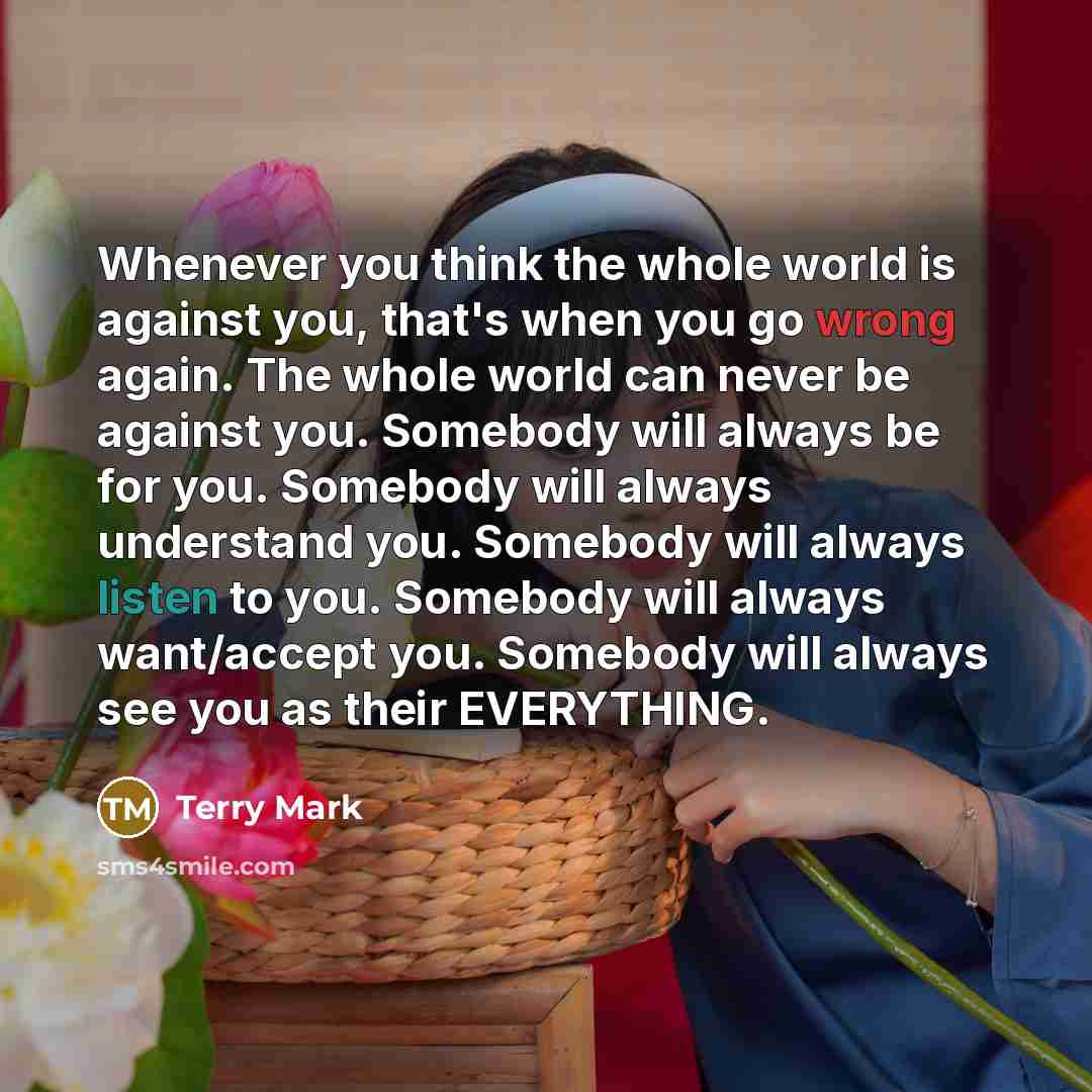 “Whenever you think the whole world is against you, that's when you go wrong again. The whole world can never be against you. Somebody will always be for you. Somebody will always understand you. Somebody will always listen to you. Somebody will always want/accept you. Somebody will always see you…” quote by Terry Mark