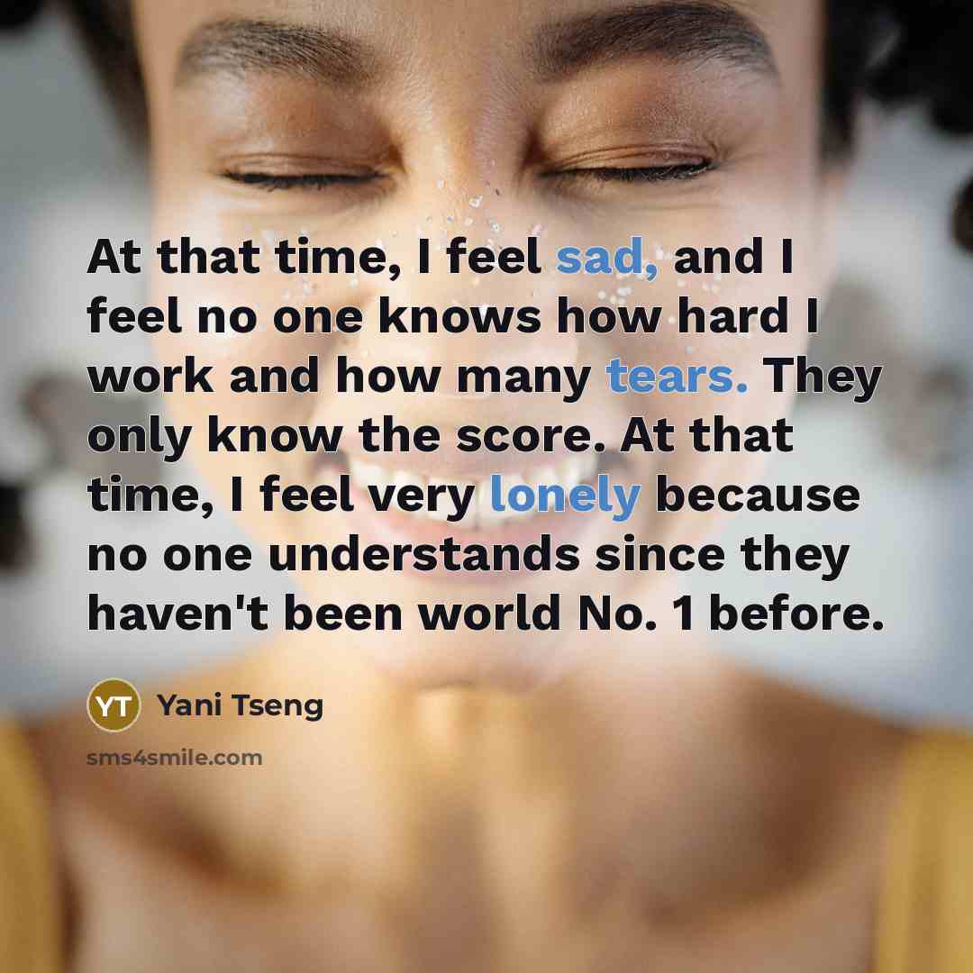 “At that time, I feel sad, and I feel no one knows how hard I work and how many tears. They only know the score. At that time, I feel very lonely because no one understands since they haven't been world No. 1 before.” quote by Yani Tseng