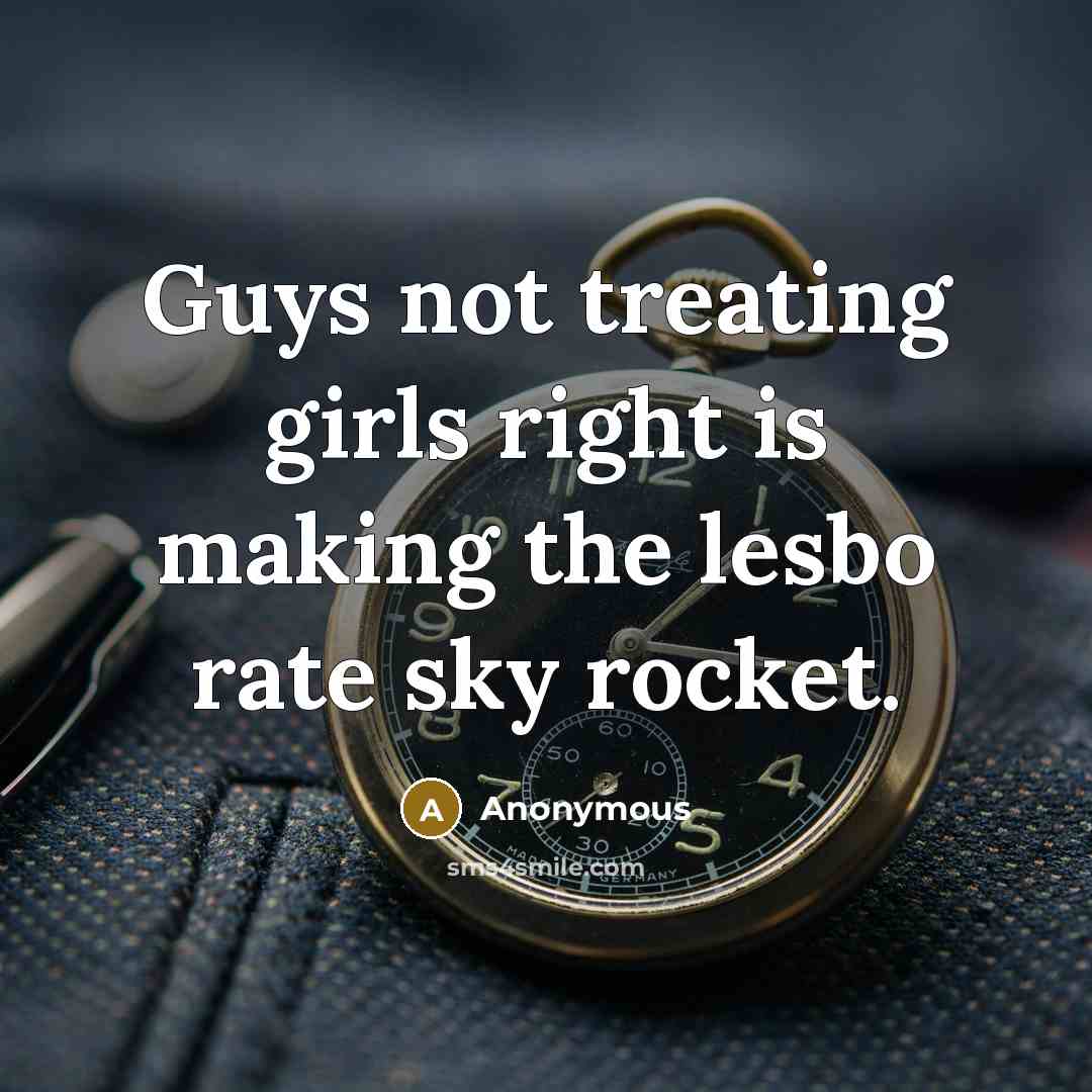 “Guys not treating girls right is making the lesbo rate sky rocket.” quote by Anonymous