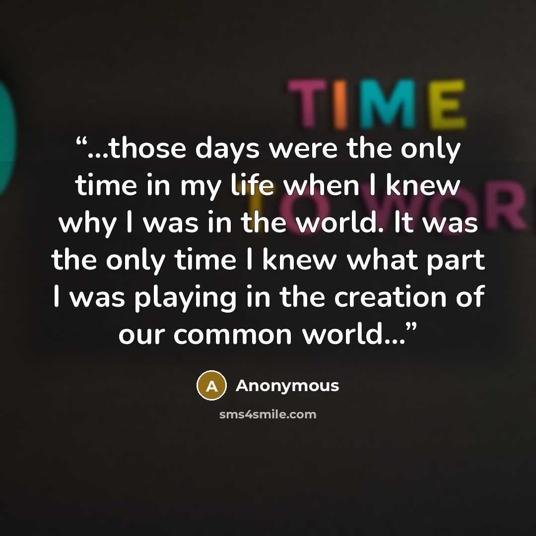 “...those days were the only time in my life when I knew why I was in the world. It was the only time I knew what part I was playing in the creation of our common world...” quote by Anonymous