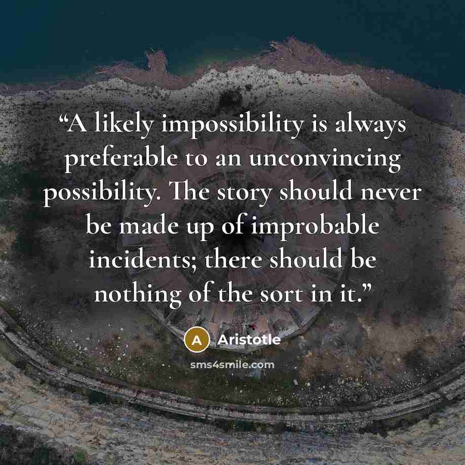 “A likely impossibility is always preferable to an unconvincing possibility. The story should never be made up of improbable incidents; there should be nothing of the sort in it.” quote by Aristotle