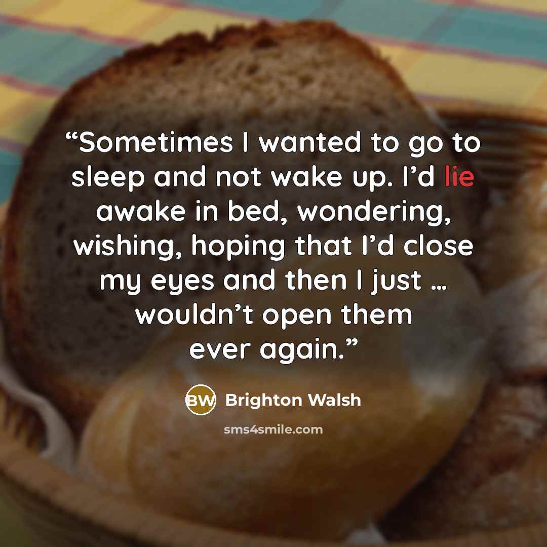 “Sometimes I wanted to go to sleep and not wake up. I’d lie awake in bed, wondering, wishing, hoping that I’d close my eyes and then I just … wouldn’t open them ever again.” quote by Brighton Walsh