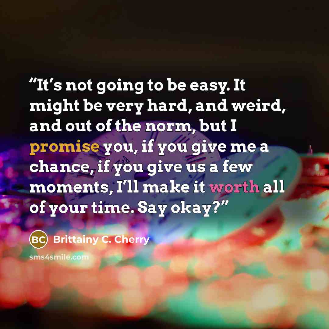 “It’s not going to be easy. It might be very hard, and weird, and out of the norm, but I promise you, if you give me a chance, if you give us a few moments, I’ll make it worth all of your time. Say okay?” quote by Brittainy C. Cherry