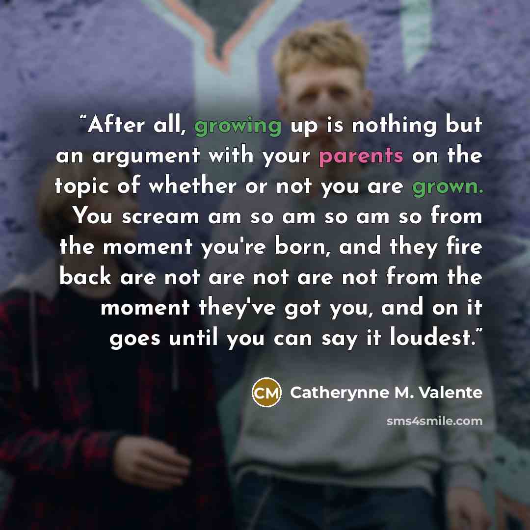 “After all, growing up is nothing but an argument with your parents on the topic of whether or not you are grown. You scream am so am so am so from the moment you're born, and they fire back are not are not are not from the moment they've got you, and on it goes until you can say it loudest.” quote by Catherynne M. Valente