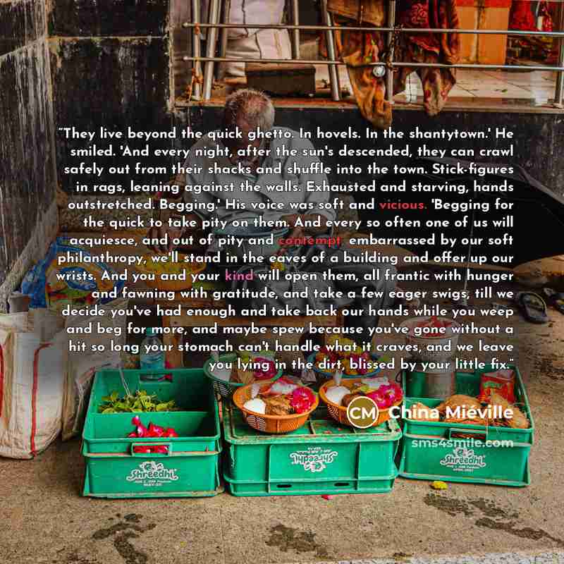 “They live beyond the quick ghetto. In hovels. In the shantytown.' He smiled. 'And every night, after the sun's descended, they can crawl safely out from their shacks and shuffle into the town. Stick-figures in rags, leaning against the walls. Exhausted and starving, hands outstretched. Begging.'…” quote by China Miéville