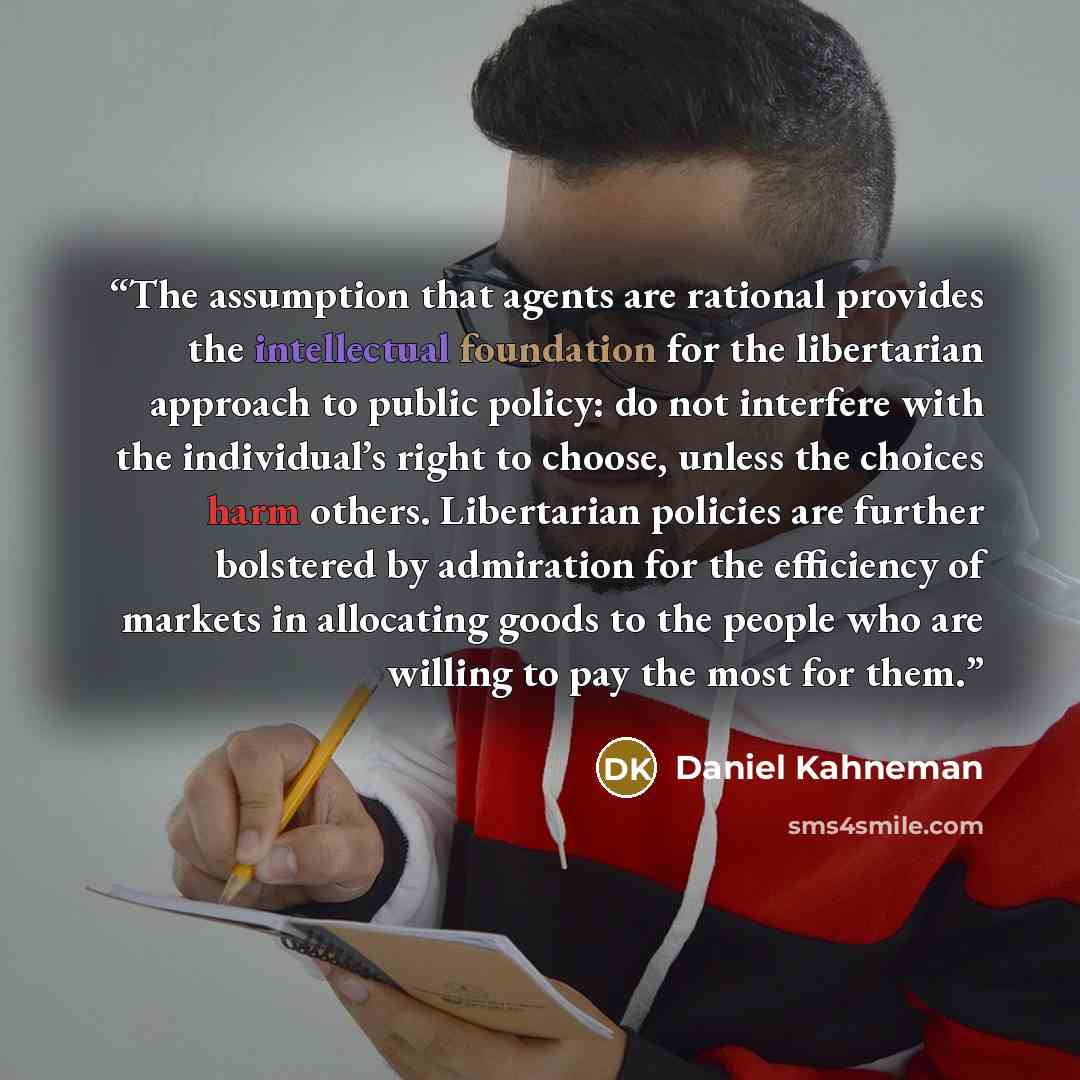 “The assumption that agents are rational provides the intellectual foundation for the libertarian approach to public policy: do not interfere with the individual’s right to choose, unless the choices harm others. Libertarian policies are further bolstered by admiration for the efficiency of markets…” quote by Daniel Kahneman