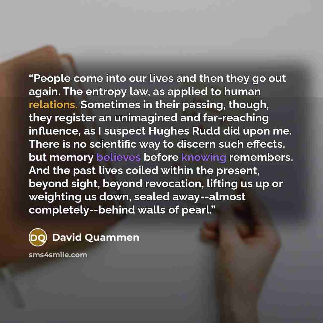 “People come into our lives and then they go out again. The entropy law, as applied to human relations. Sometimes in their passing, though, they register an unimagined and far-reaching influence, as I suspect Hughes Rudd did upon me. There is no scientific way to discern such effects, but memory…” quote by David Quammen