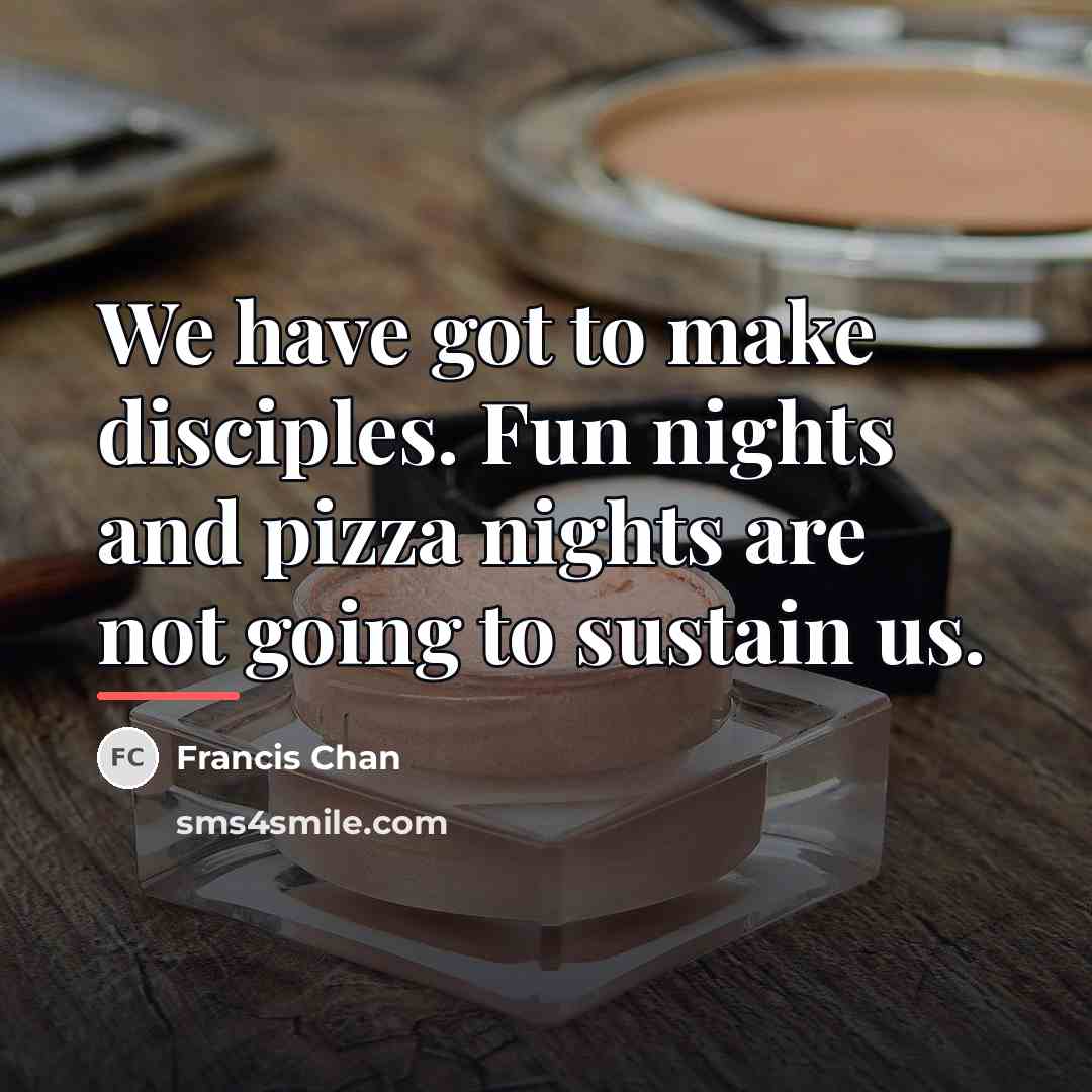 “We have got to make disciples. Fun nights and pizza…” quote by Francis Chan