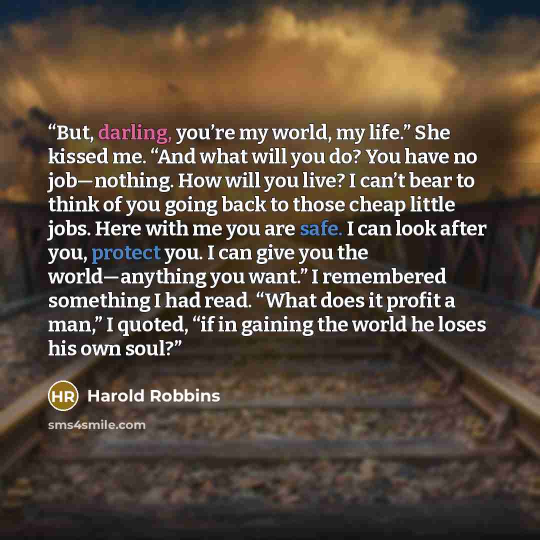 “But, darling, you’re my world, my life.” She kissed me. “And what will you do? You have no job—nothing. How will you live? I can’t bear to think of you going back to those cheap little jobs. Here with me you are safe. I can look after you, protect you. I can give you the world—anything you want.”…” quote by Harold Robbins