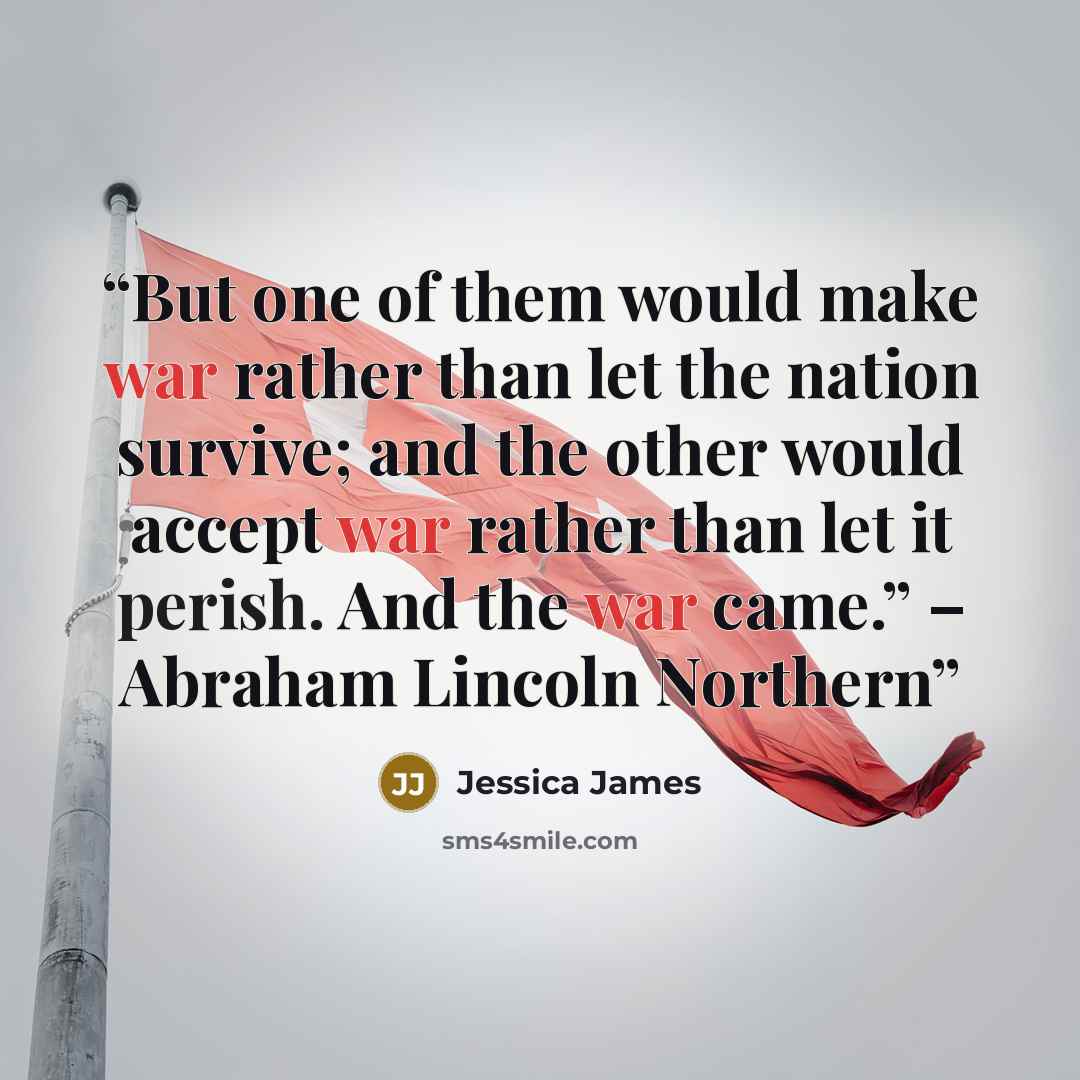 “But one of them would make war rather than let the nation survive; and the other would accept war rather than let it perish. And the war came.” – Abraham Lincoln Northern” quote by Jessica James