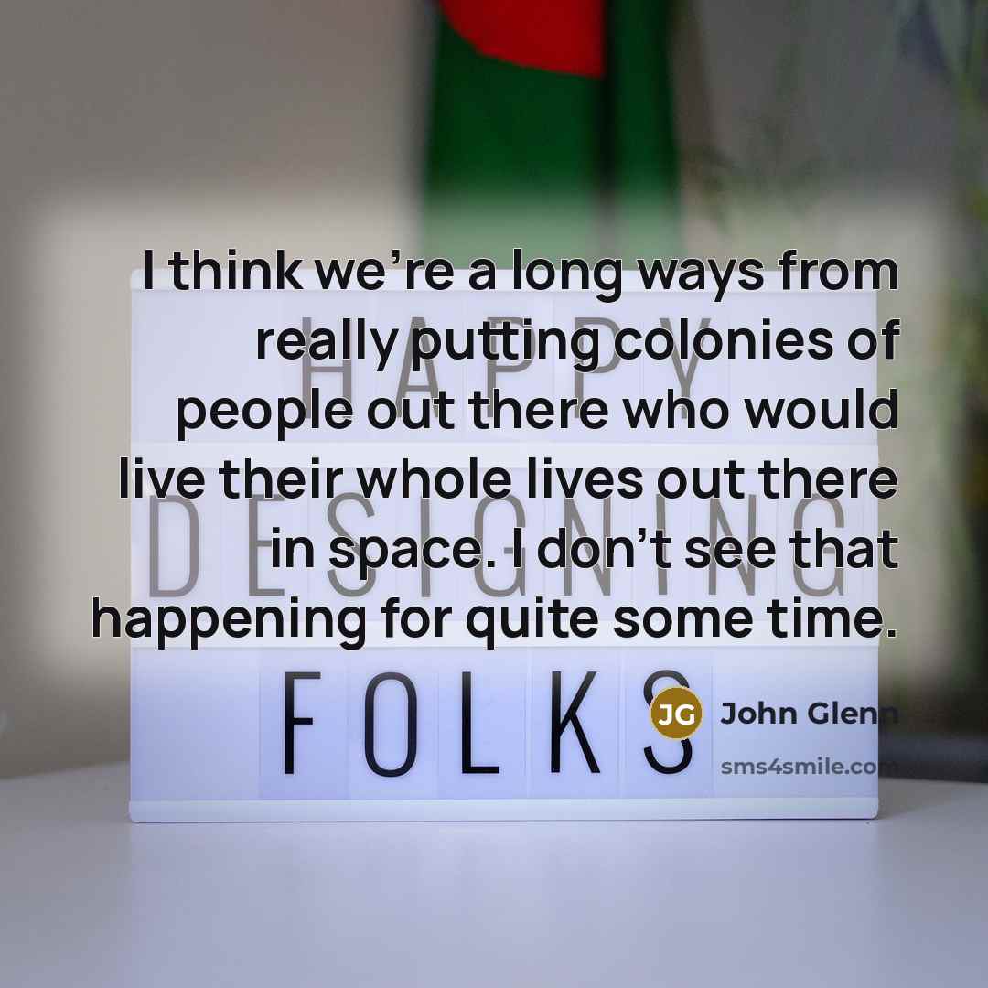 “I think we're a long ways from really putting colonies of people out there who would live their whole lives out there in space. I don't see that happening for quite some time.” quote by John Glenn