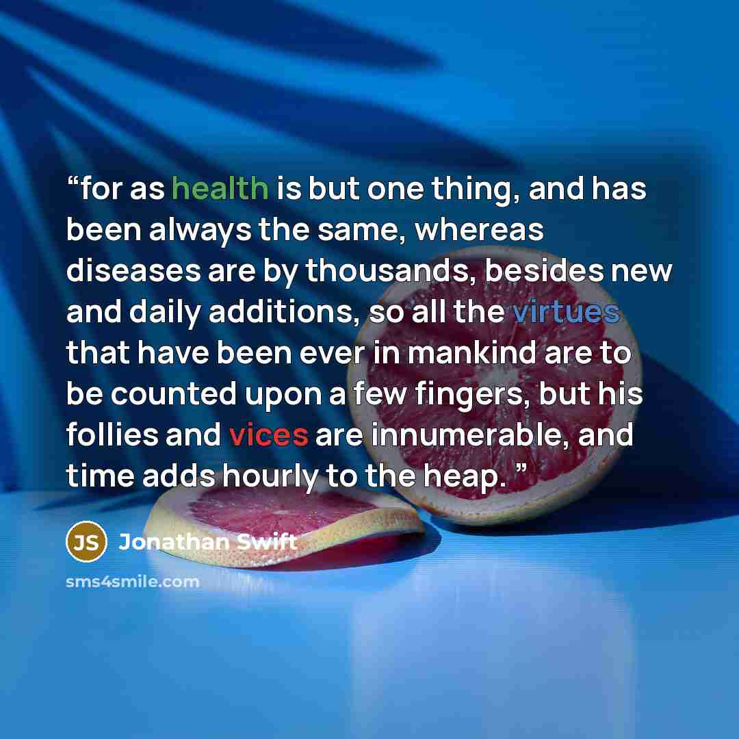 “for as health is but one thing, and has been always the same, whereas diseases are by thousands, besides new and daily additions, so all the virtues that have been ever in mankind are to be counted upon a few fingers, but his follies and vices are innumerable, and time adds hourly to the heap.” quote by Jonathan Swift
