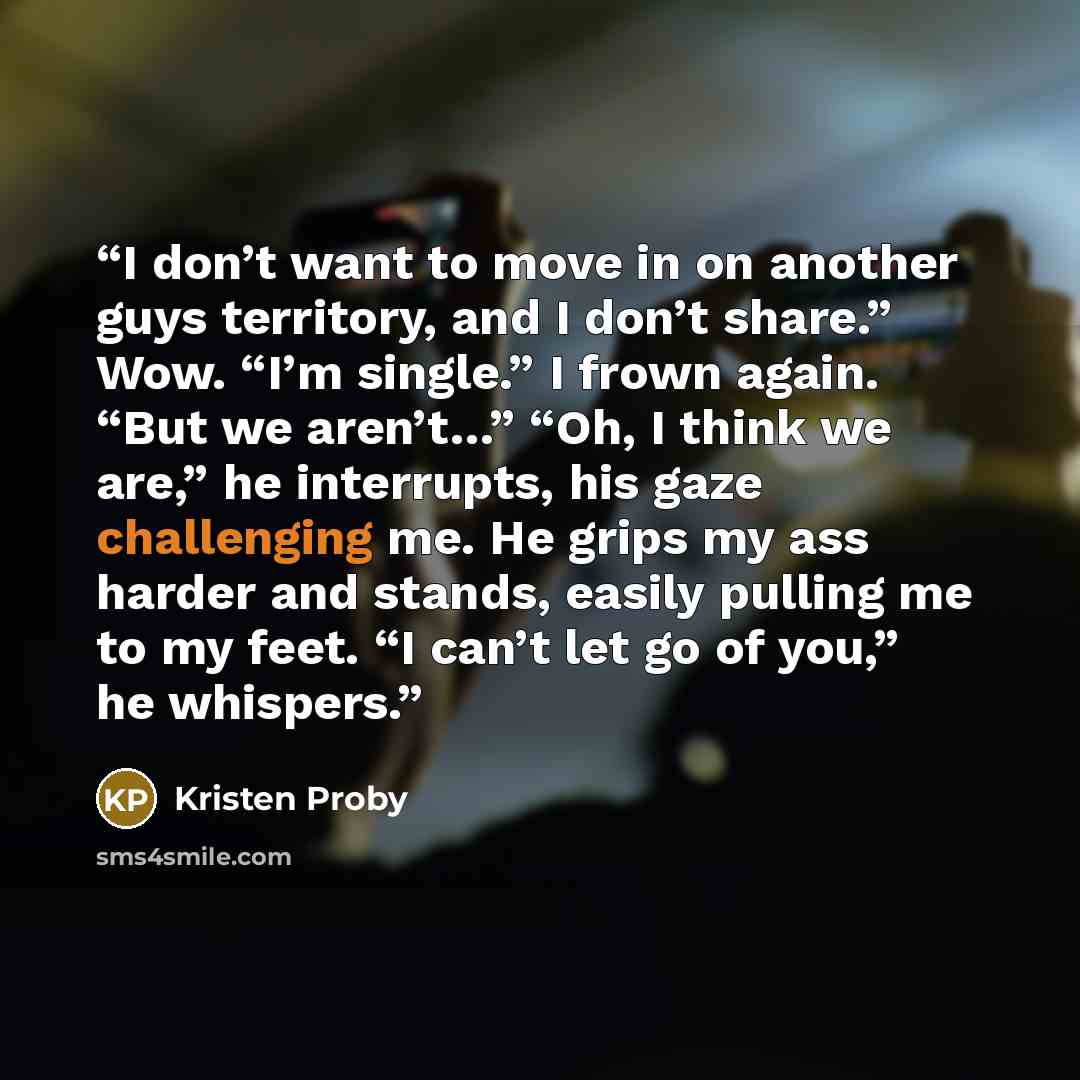 “I don’t want to move in on another guys territory, and I don’t share.” Wow. “I’m single.” I frown again. “But we aren’t…” “Oh, I think we are,” he interrupts, his gaze challenging me. He grips my ass harder and stands, easily pulling me to my feet. “I can’t let go of you,” he whispers.” quote by Kristen Proby