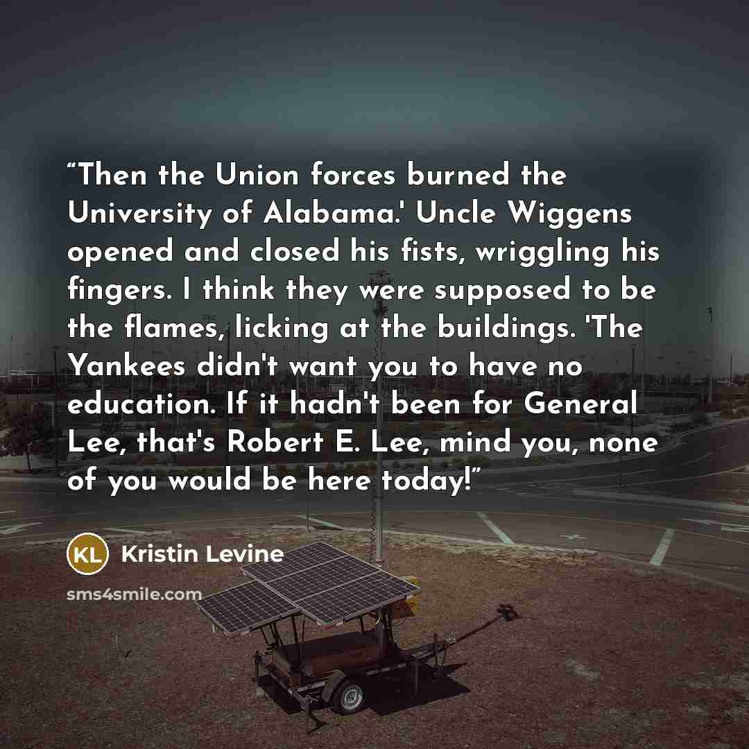 “Then the Union forces burned the University of Alabama.' Uncle Wiggens opened and closed his fists, wriggling his fingers. I think they were supposed to be the flames, licking at the buildings. 'The Yankees didn't want you to have no education. If it hadn't been for General Lee, that's Robert E…” quote by Kristin Levine