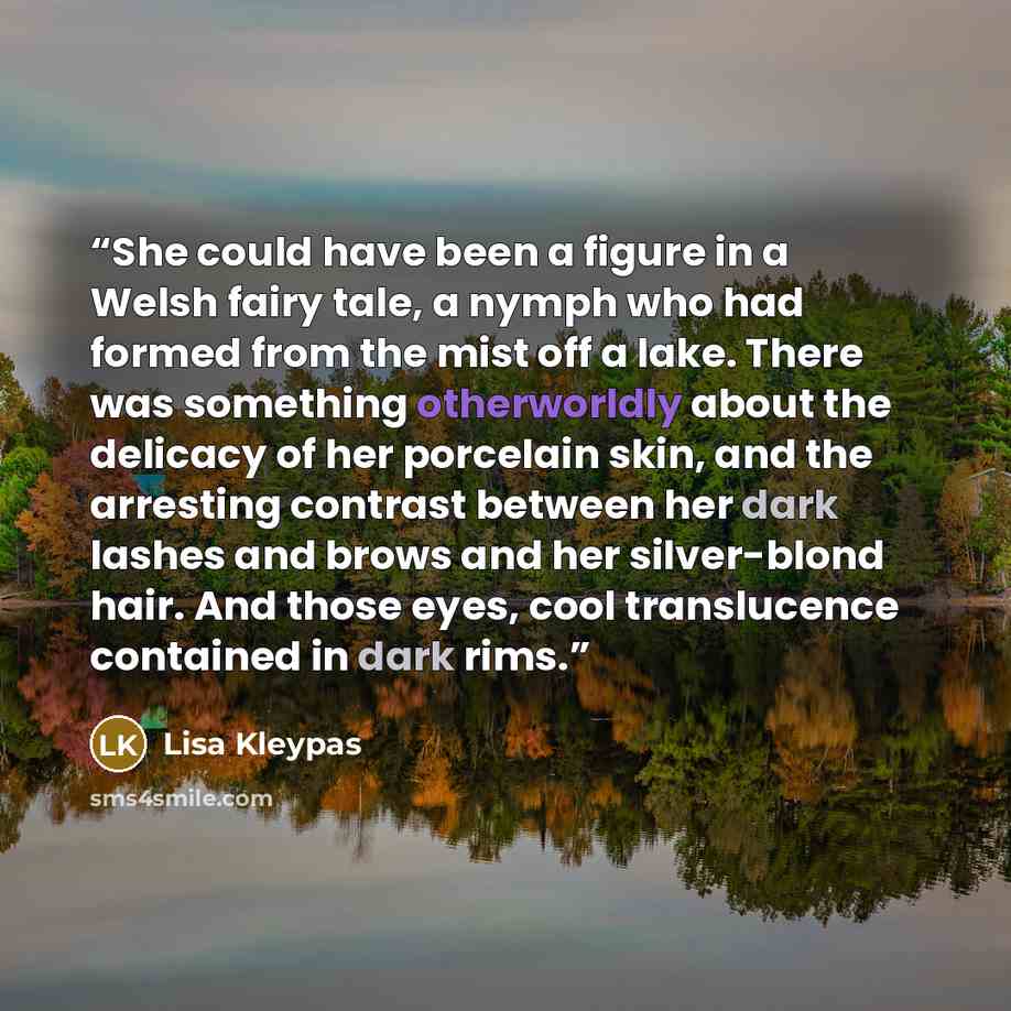 “She could have been a figure in a Welsh fairy tale, a nymph who had formed from the mist off a lake. There was something otherworldly about the delicacy of her porcelain skin, and the arresting contrast between her dark lashes and brows and her silver-blond hair. And those eyes, cool translucence…” quote by Lisa Kleypas