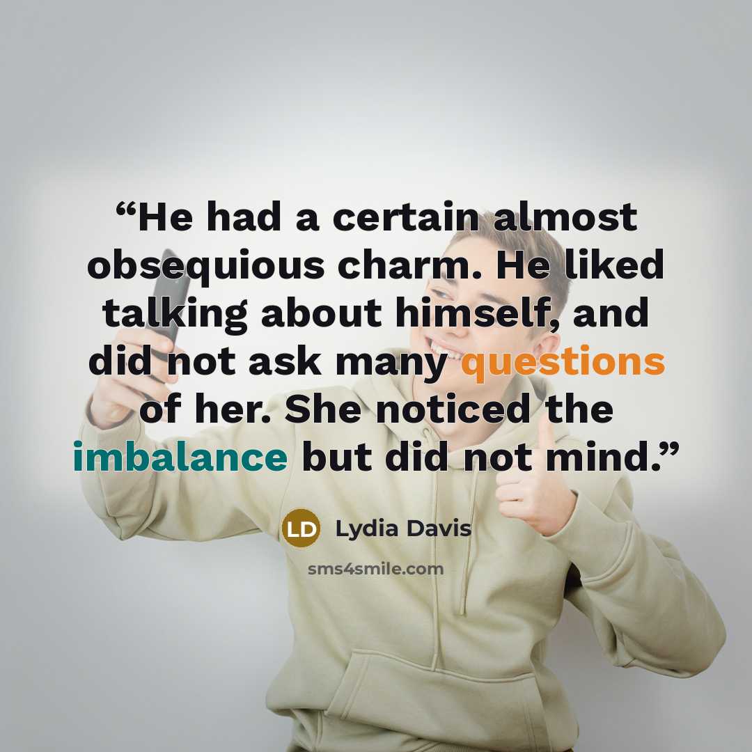 “He had a certain almost obsequious charm. He liked talking about himself, and did not ask many questions of her. She noticed the imbalance but did not mind.” quote by Lydia Davis