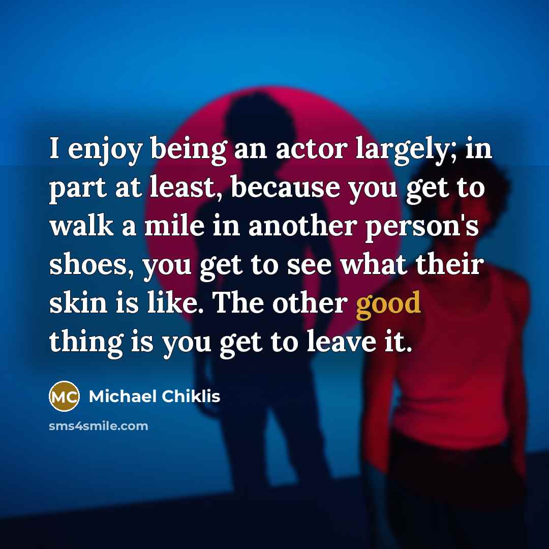 “I enjoy being an actor largely; in part at least, because you get to walk a mile in another person's shoes, you get to see what their skin is like. The other good thing is you get to leave it.” quote by Michael Chiklis