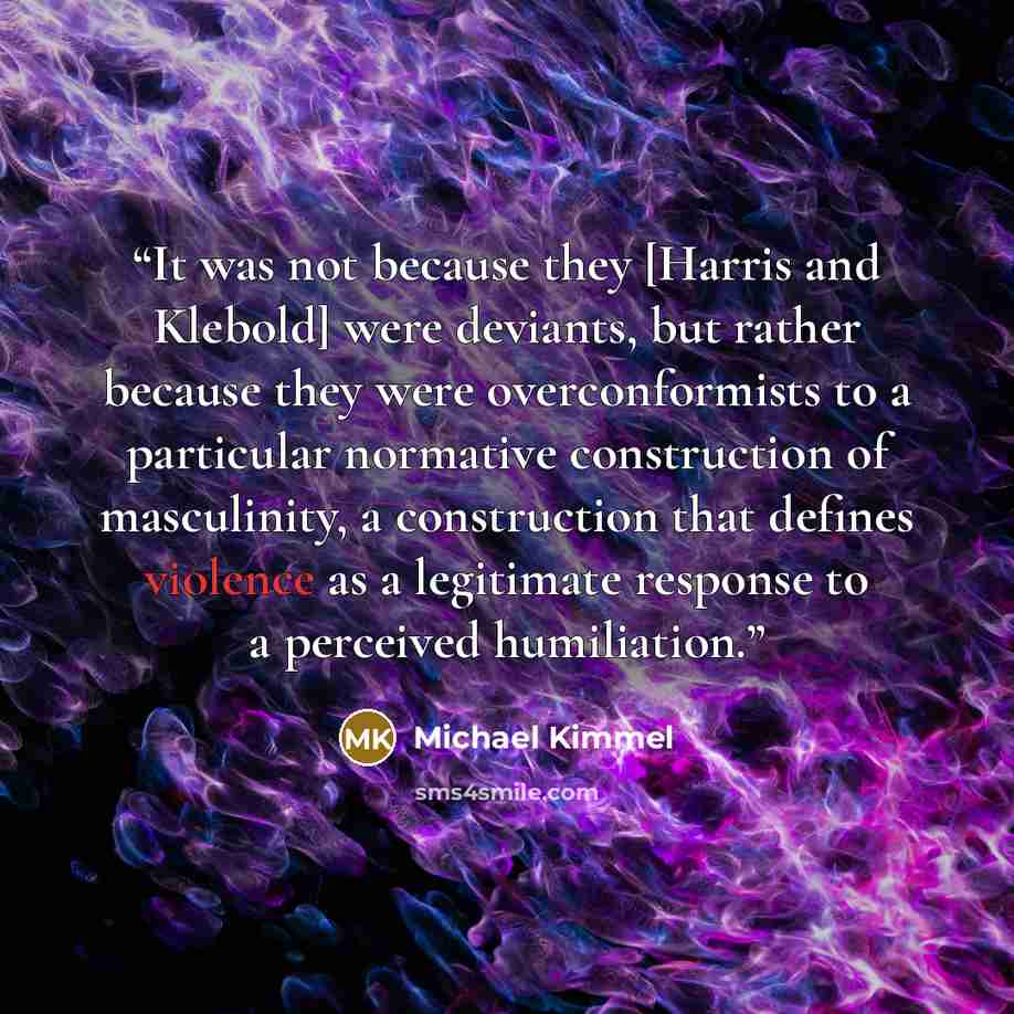 “It was not because they [Harris and Klebold] were deviants, but rather because they were overconformists to a particular normative construction of masculinity, a construction that defines violence as a legitimate response to a perceived humiliation.” quote by Michael Kimmel
