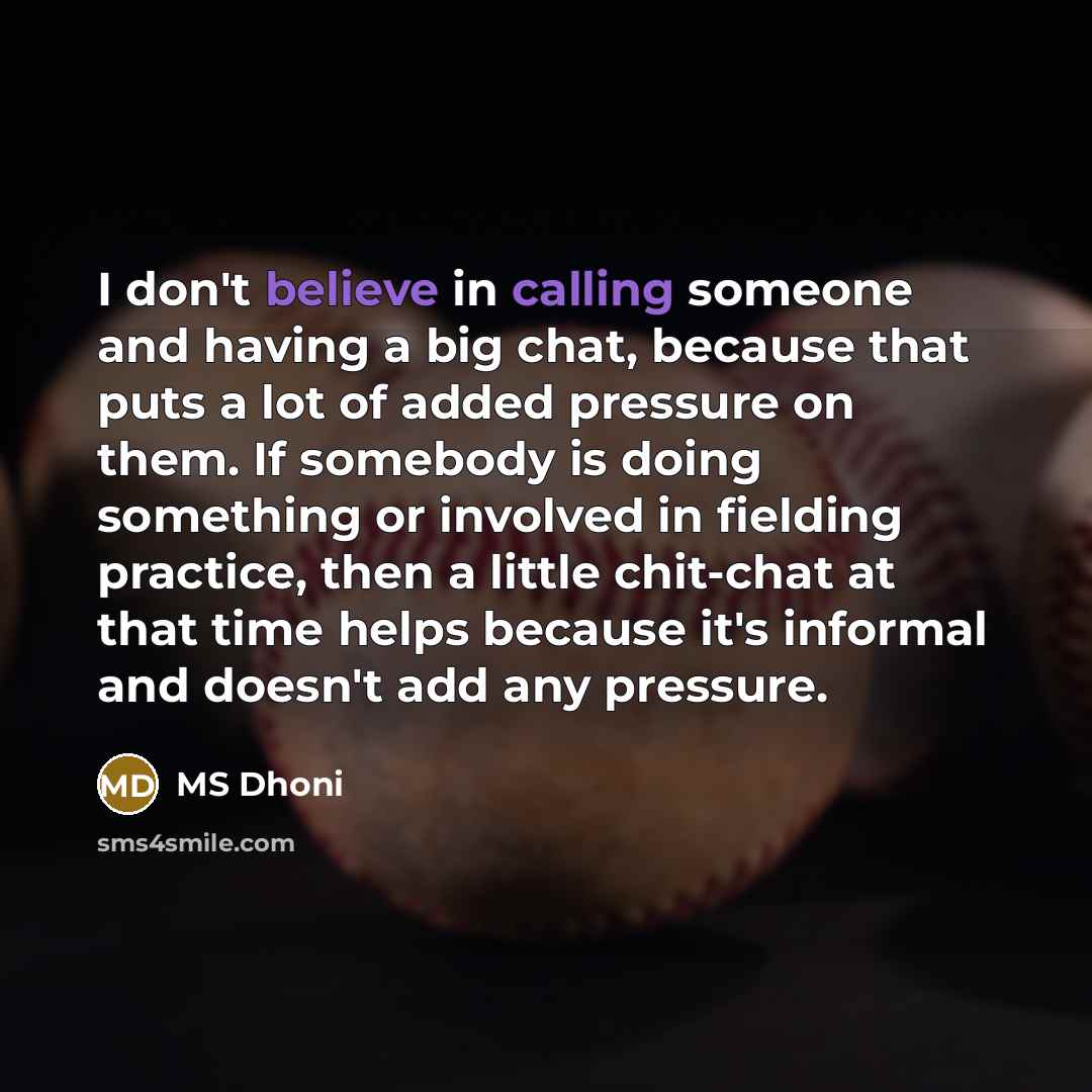 “I don't believe in calling someone and having a big chat, because that puts a lot of added pressure on them. If somebody is doing something or involved in fielding practice, then a little chit-chat at that time helps because it's informal and doesn't add any pressure.” quote by MS Dhoni