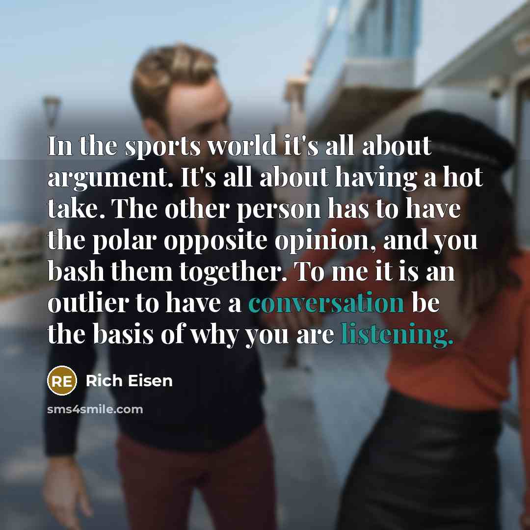 “In the sports world it's all about argument. It's all about having a hot take. The other person has to have the polar opposite opinion, and you bash them together. To me it is an outlier to have a conversation be the basis of why you are listening.” quote by Rich Eisen