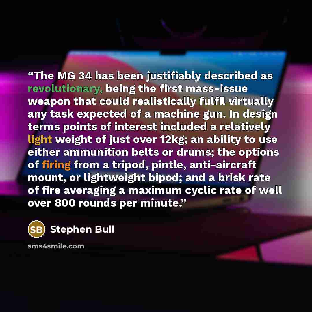“The MG 34 has been justifiably described as revolutionary, being the first mass-issue weapon that could realistically fulfil virtually any task expected of a machine gun. In design terms points of interest included a relatively light weight of just over 12kg; an ability to use either ammunition…” quote by Stephen Bull
