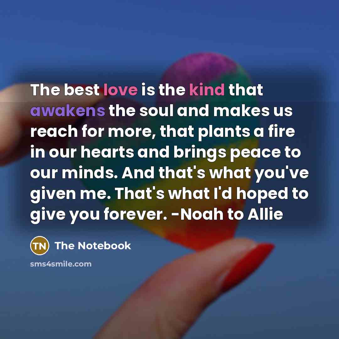 “The best love is the kind that awakens the soul and makes us reach for more, that plants a fire in our hearts and brings peace to our minds. And that's what you've given me. That's what I'd hoped to give you forever. -Noah to Allie” quote by The Notebook