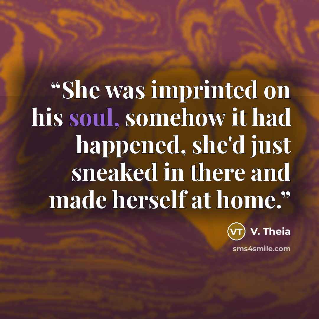 “She was imprinted on his soul, somehow it had happened, she'd just sneaked in there and made herself at home.” quote by V. Theia