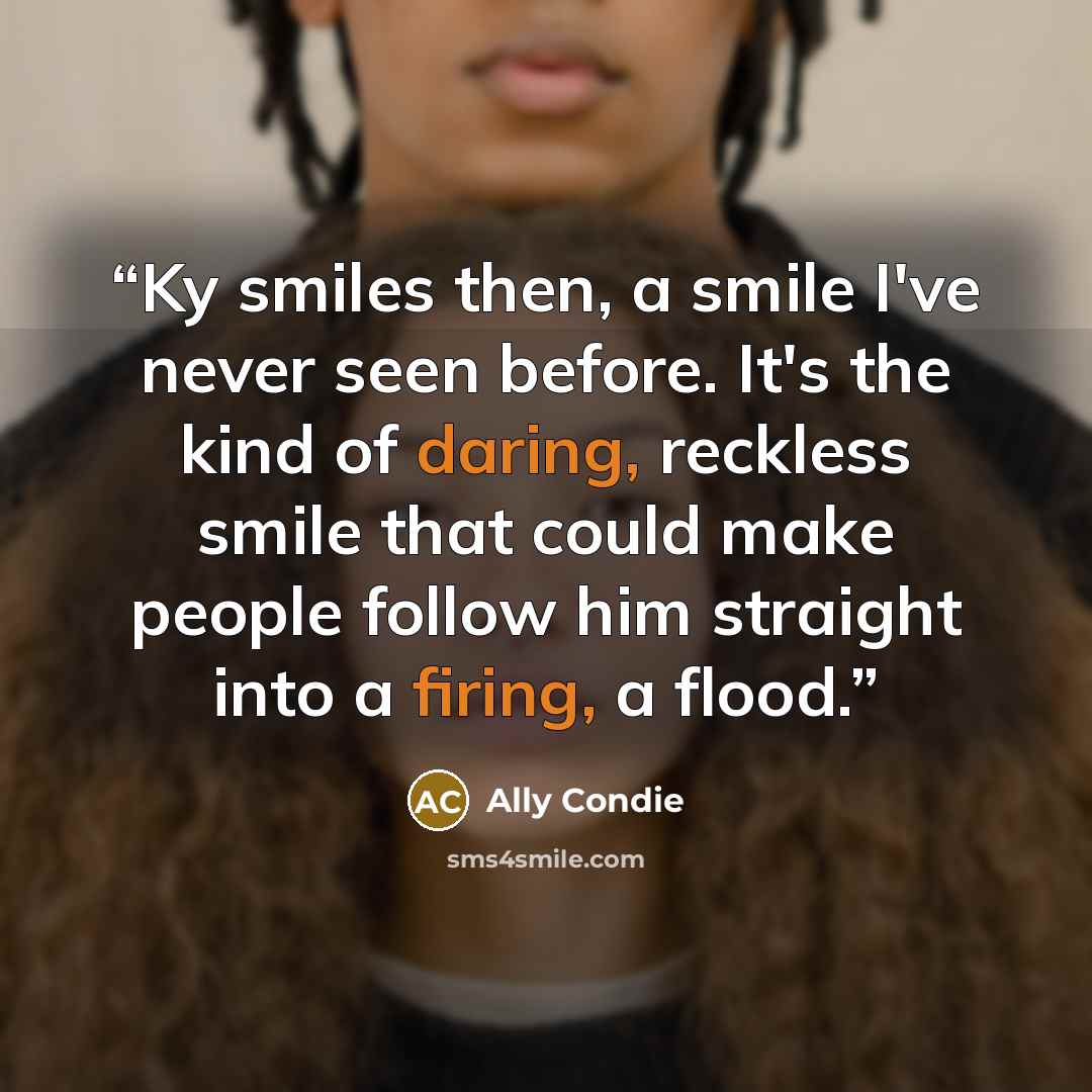 “Ky smiles then, a smile I've never seen before. It's the kind of daring, reckless smile that could make people follow him straight into a firing, a flood.” quote by Ally Condie