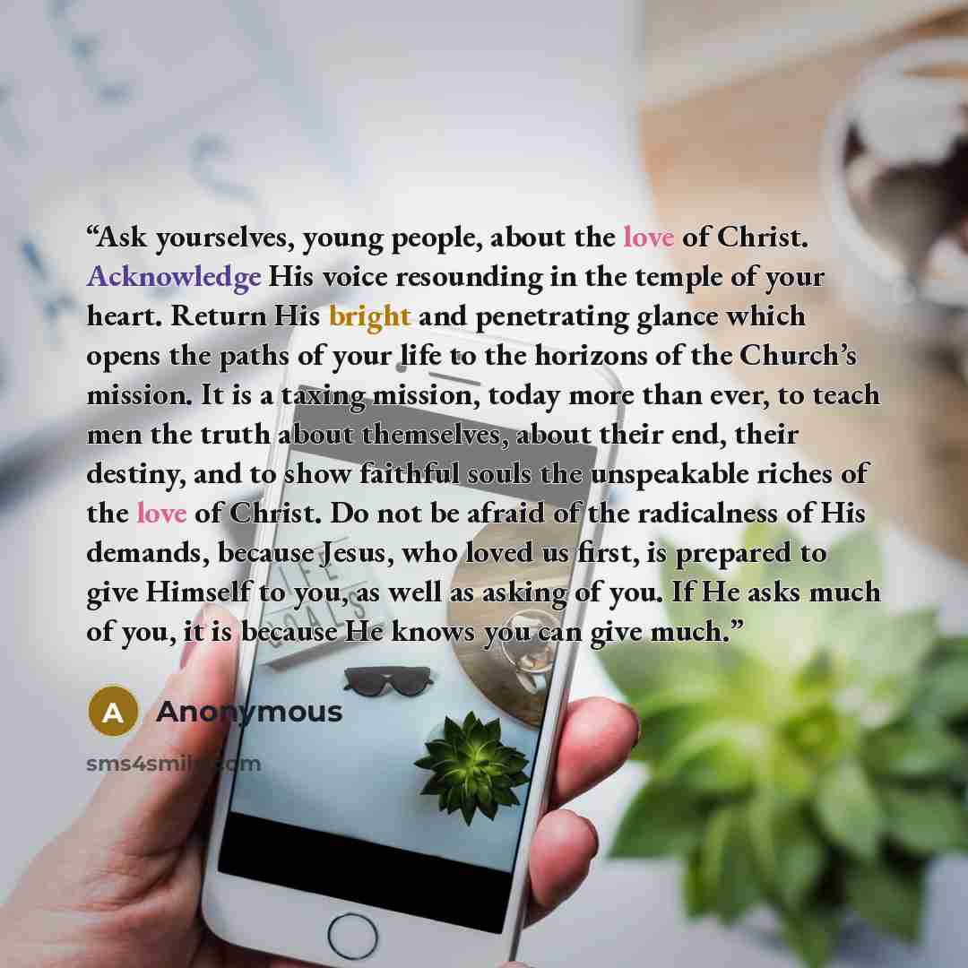 “Ask yourselves, young people, about the love of Christ. Acknowledge His voice resounding in the temple of your heart. Return His bright and penetrating glance which opens the paths of your life to the horizons of the Church’s mission. It is a taxing mission, today more than ever, to teach men the…” quote by Anonymous
